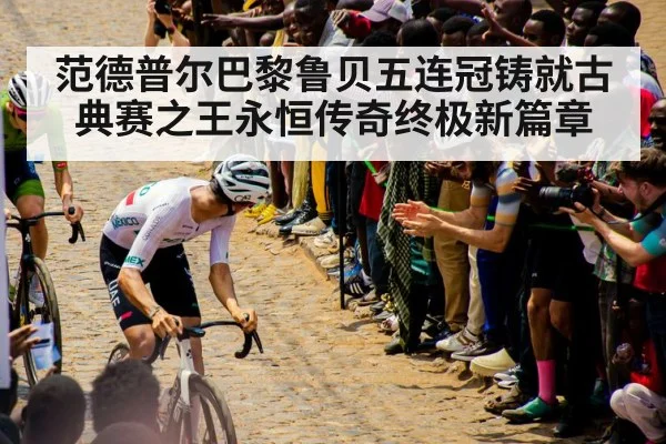 范德普尔巴黎鲁贝五连冠铸就古典赛之王永恒传奇终极新篇章