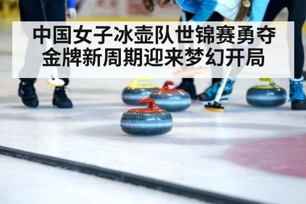 中国女子冰壶队世锦赛勇夺金牌新周期迎来梦幻开局