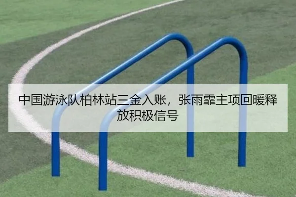 中国游泳队柏林站三金入账，张雨霏主项回暖释放积极信号