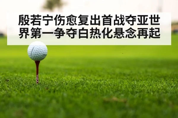 殷若宁伤愈复出首战夺亚世界第一争夺白热化悬念再起