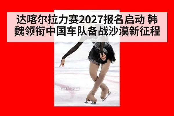达喀尔拉力赛2027报名启动 韩魏领衔中国车队备战沙漠新征程